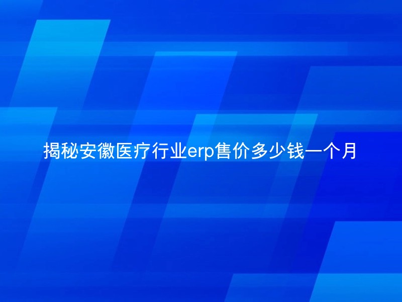 揭秘安徽医疗行业erp售价多少钱一个月