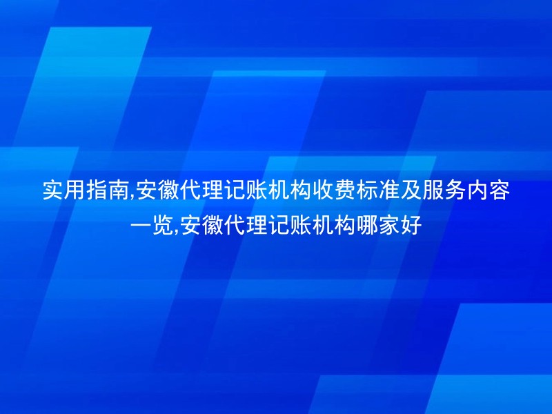 实用指南,安徽代理记账机构收费标准及服务内容一览,安徽代理记账机构哪家好