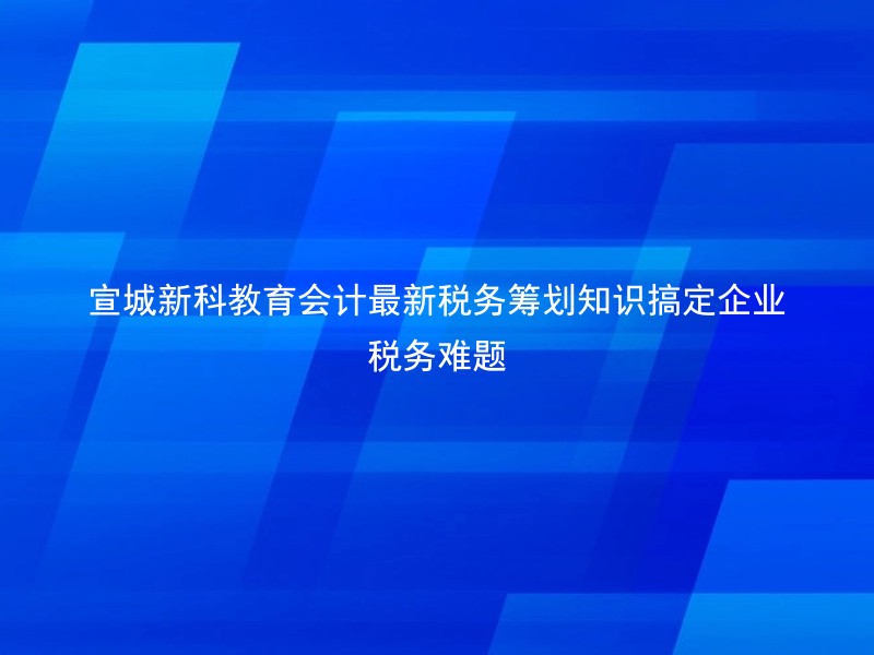 宣城新科教育会计最新税务筹划知识搞定企业税务难题