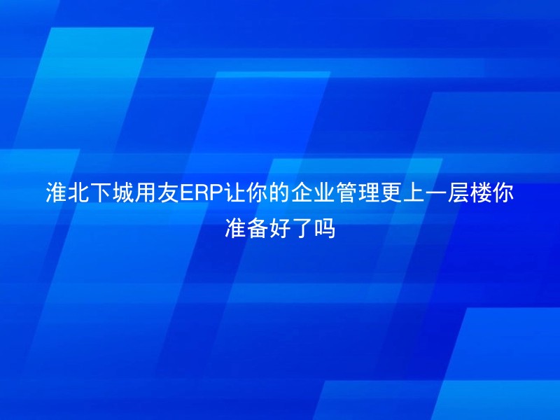 淮北下城用友ERP让你的企业管理更上一层楼你准备好了吗