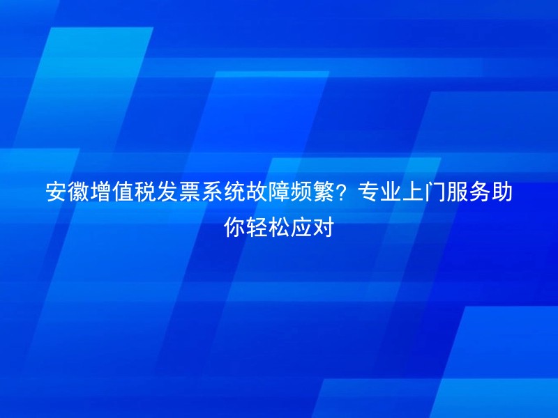 安徽增值税发票系统故障频繁？专业上门服务助你轻松应对