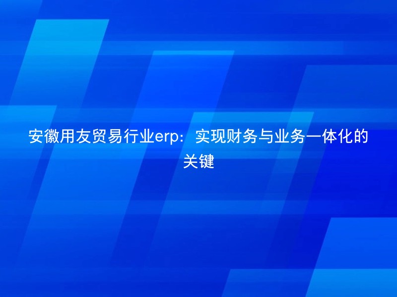 安徽用友贸易行业erp：实现财务与业务一体化的关键