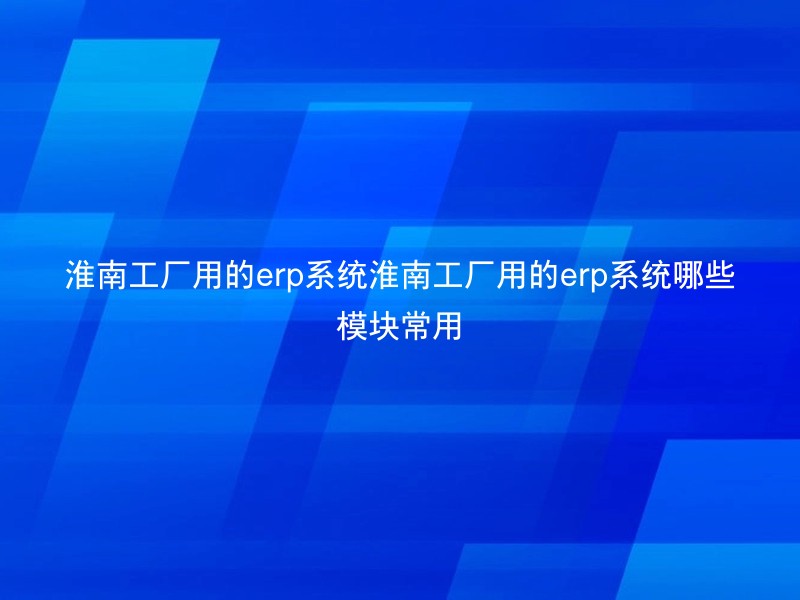 淮南工厂用的erp系统淮南工厂用的erp系统哪些模块常用