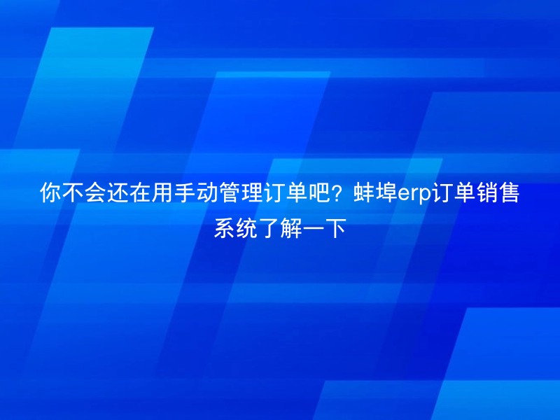 你不会还在用手动管理订单吧？蚌埠erp订单销售系统了解一下