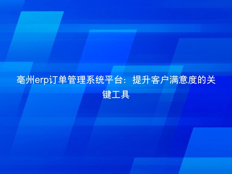 亳州erp订单管理系统平台：提升客户满意度的关键工具