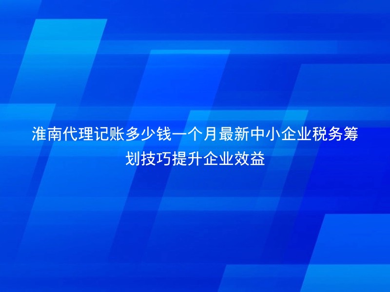 淮南代理记账多少钱一个月最新中小企业税务筹划技巧提升企业效益