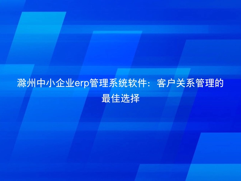 滁州中小企业erp管理系统软件：客户关系管理的最佳选择